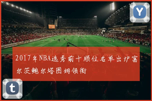 2017年NBA选秀前十顺位名单出炉富尔茨鲍尔塔图姆领衔
