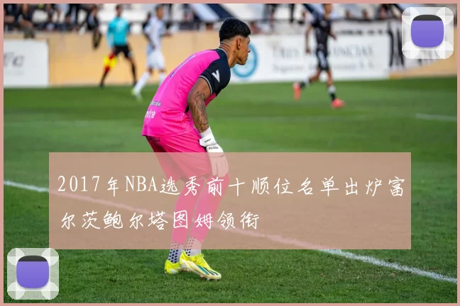2017年NBA选秀前十顺位名单出炉富尔茨鲍尔塔图姆领衔