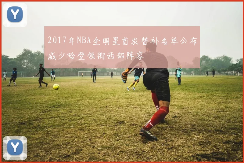 2017年NBA全明星首发替补名单公布威少哈登领衔西部阵容