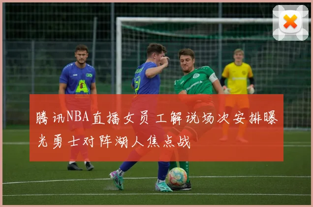 腾讯NBA直播女员工解说场次安排曝光勇士对阵湖人焦点战