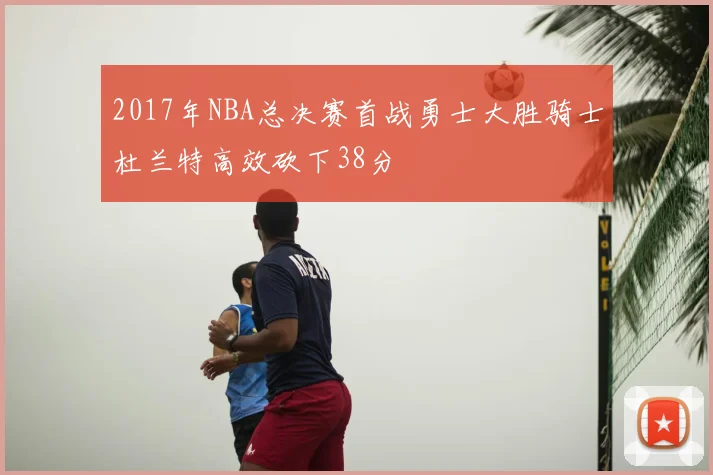 2017年NBA总决赛首战勇士大胜骑士杜兰特高效砍下38分